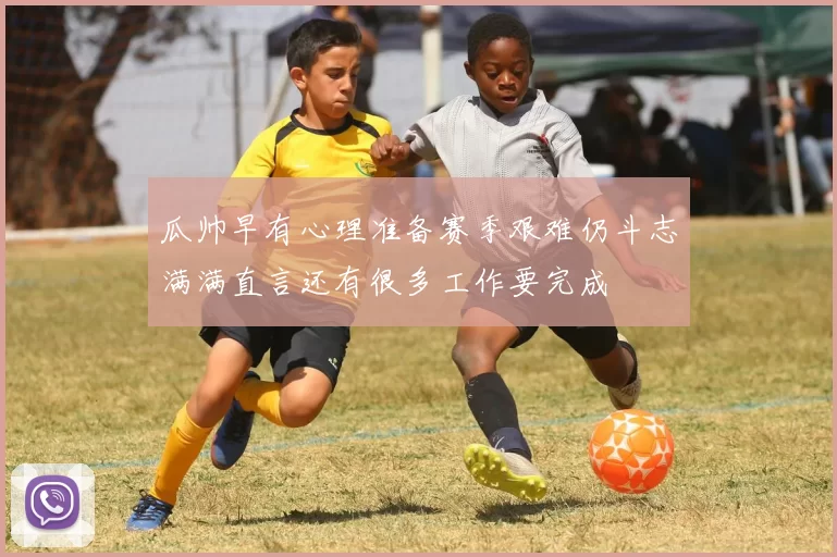 瓜帅早有心理准备赛季艰难仍斗志满满直言还有很多工作要完成